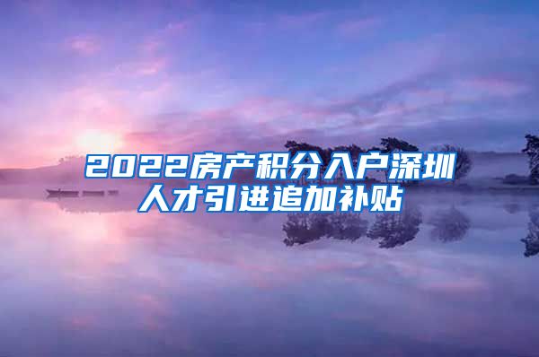 2022房产积分入户深圳人才引进追加补贴