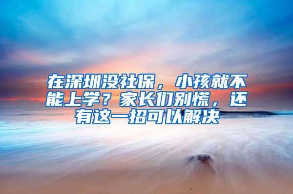 在深圳没社保，小孩就不能上学？家长们别慌，还有这一招可以解决