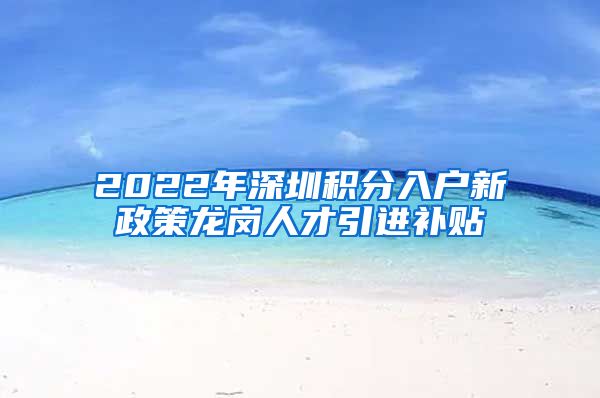 2022年深圳积分入户新政策龙岗人才引进补贴