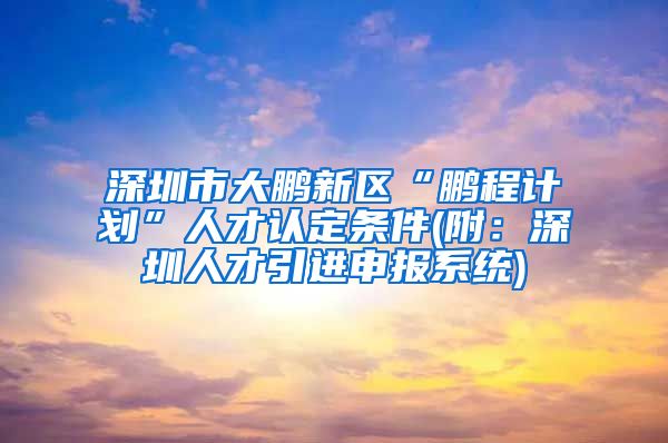 深圳市大鹏新区“鹏程计划”人才认定条件(附：深圳人才引进申报系统)