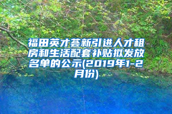 福田英才荟新引进人才租房和生活配套补贴拟发放名单的公示(2019年1-2月份)