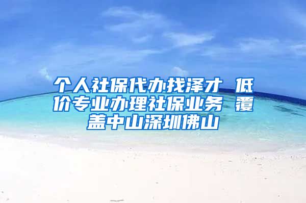 个人社保代办找泽才 低价专业办理社保业务 覆盖中山深圳佛山