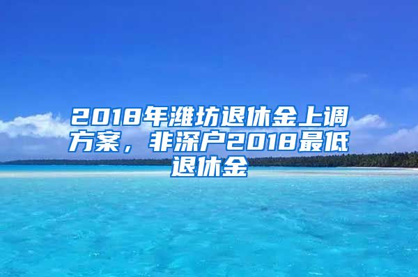 2018年潍坊退休金上调方案，非深户2018最低退休金