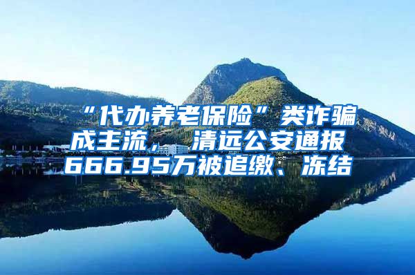 “代办养老保险”类诈骗成主流， 清远公安通报666.95万被追缴、冻结