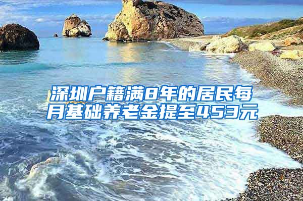 深圳户籍满8年的居民每月基础养老金提至453元