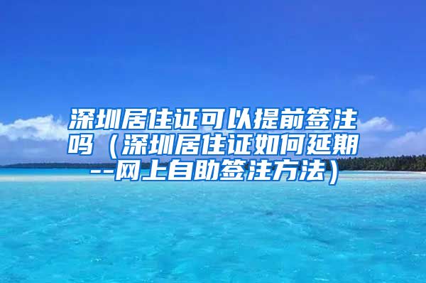 深圳居住证可以提前签注吗（深圳居住证如何延期--网上自助签注方法）