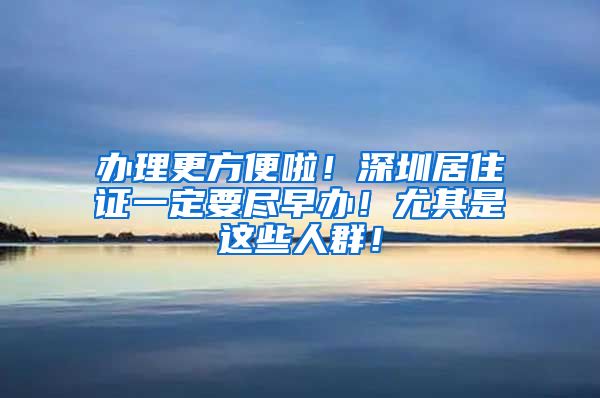 办理更方便啦！深圳居住证一定要尽早办！尤其是这些人群！