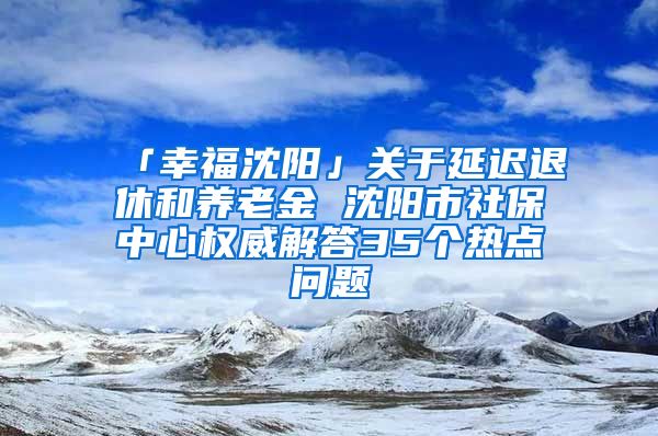 「幸福沈阳」关于延迟退休和养老金 沈阳市社保中心权威解答35个热点问题