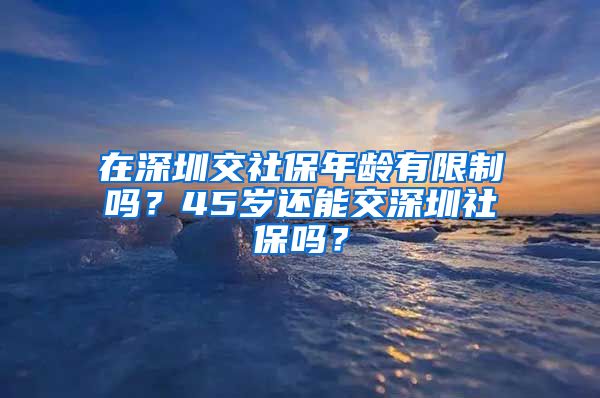 在深圳交社保年龄有限制吗？45岁还能交深圳社保吗？