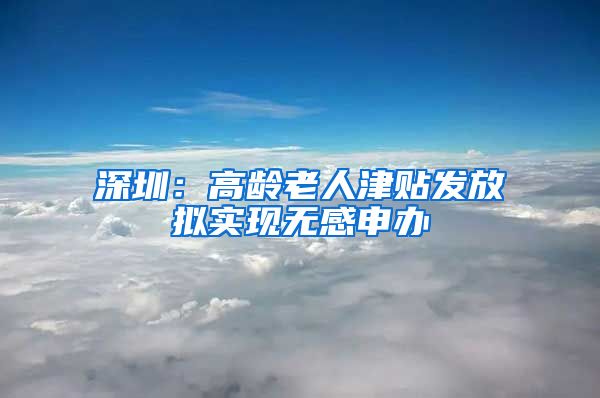 深圳：高龄老人津贴发放拟实现无感申办