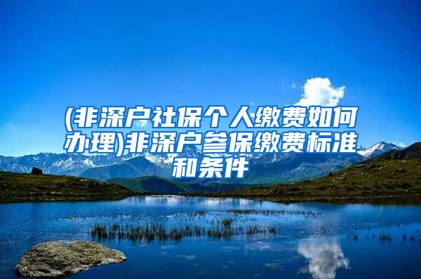 (非深户社保个人缴费如何办理)非深户参保缴费标准和条件