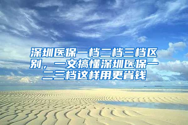 深圳医保一档二档三档区别，一文搞懂深圳医保一二三档这样用更省钱