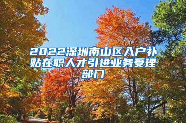 2022深圳南山区入户补贴在职人才引进业务受理部门