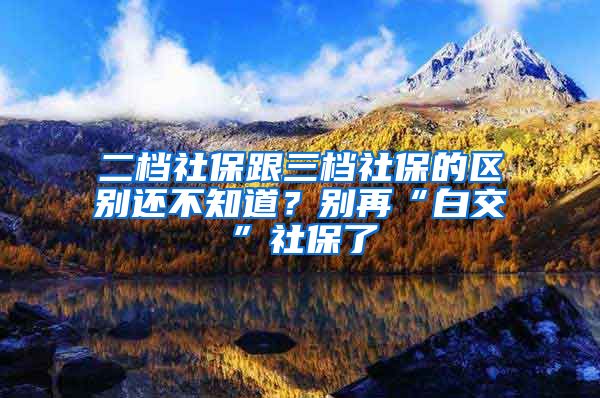 二档社保跟三档社保的区别还不知道？别再“白交”社保了