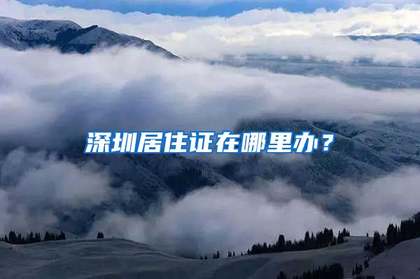 深圳居住证在哪里办？