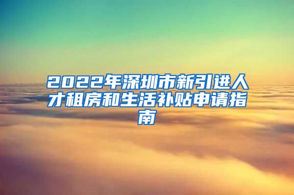 2022年深圳市新引进人才租房和生活补贴申请指南