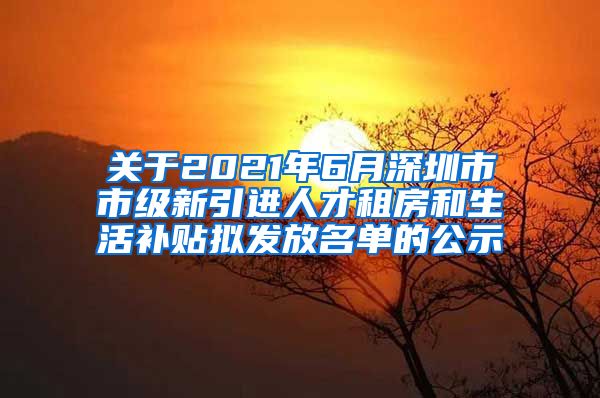 关于2021年6月深圳市市级新引进人才租房和生活补贴拟发放名单的公示