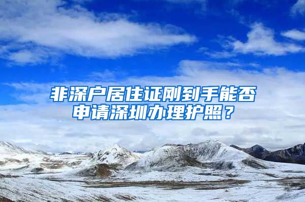 非深户居住证刚到手能否申请深圳办理护照？