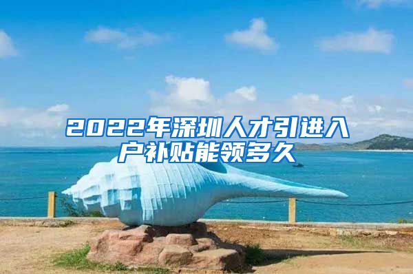 2022年深圳人才引进入户补贴能领多久