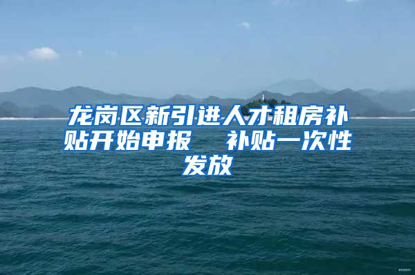 龙岗区新引进人才租房补贴开始申报  补贴一次性发放