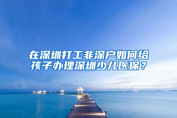 在深圳打工非深户如何给孩子办理深圳少儿医保？