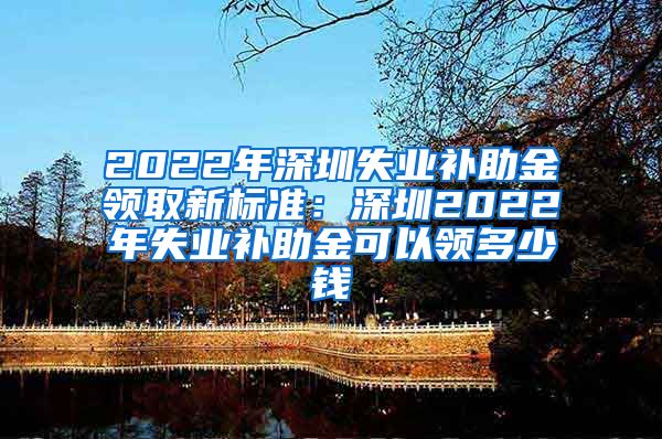 2022年深圳失业补助金领取新标准：深圳2022年失业补助金可以领多少钱