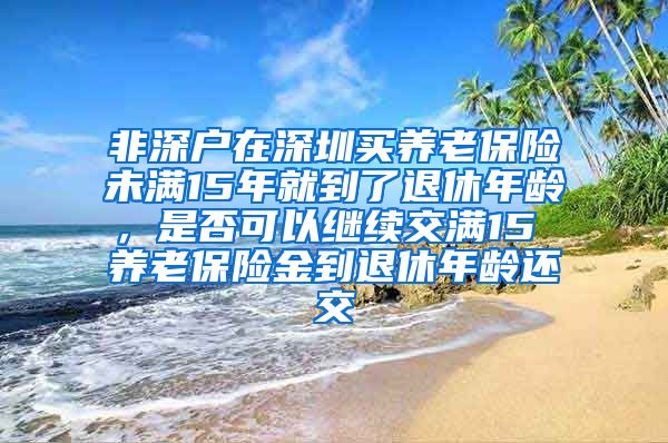 非深户在深圳买养老保险未满15年就到了退休年龄，是否可以继续交满15 养老保险金到退休年龄还交