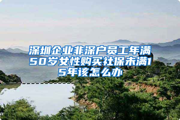 深圳企业非深户员工年满50岁女性购买社保未满15年该怎么办