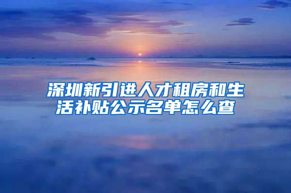 深圳新引进人才租房和生活补贴公示名单怎么查