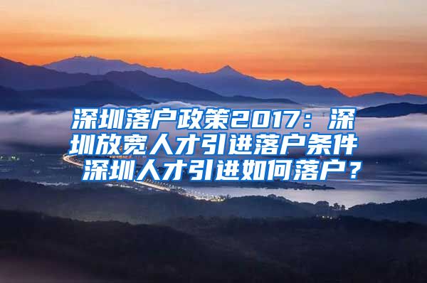 深圳落户政策2017：深圳放宽人才引进落户条件 深圳人才引进如何落户？