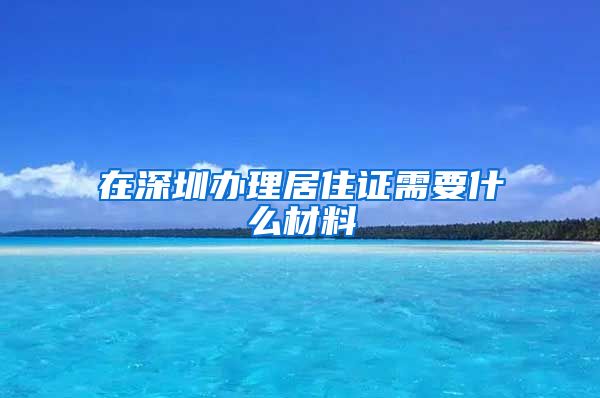 在深圳办理居住证需要什么材料