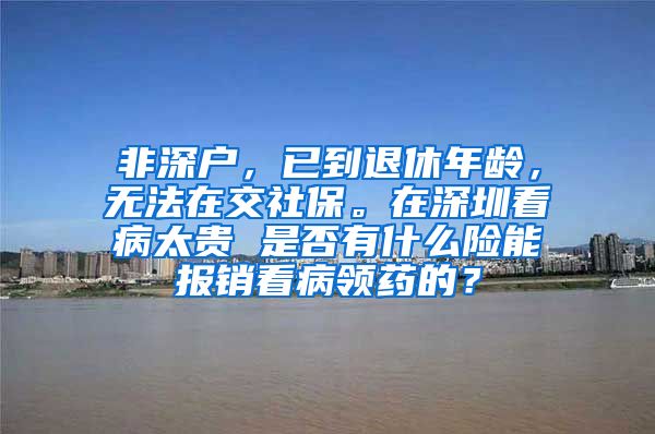 非深户，已到退休年龄，无法在交社保。在深圳看病太贵 是否有什么险能报销看病领药的？