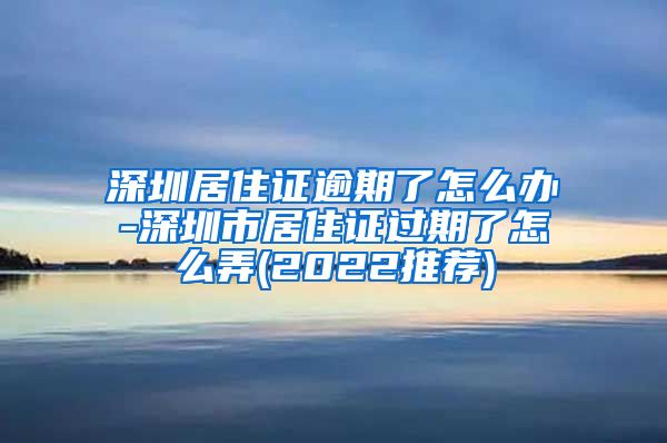 深圳居住证逾期了怎么办-深圳市居住证过期了怎么弄(2022推荐)