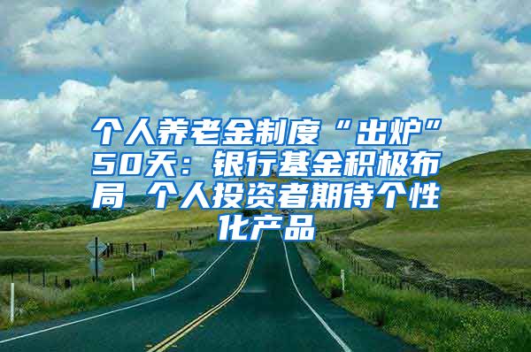 个人养老金制度“出炉”50天：银行基金积极布局 个人投资者期待个性化产品