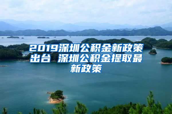 2019深圳公积金新政策出台 深圳公积金提取最新政策