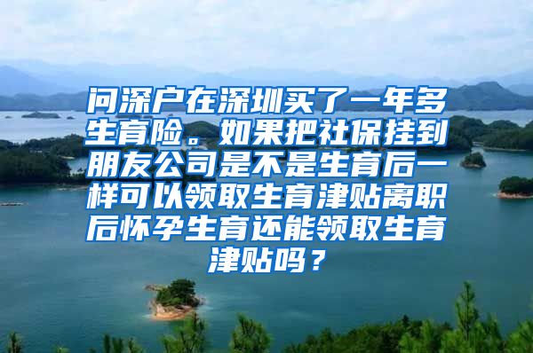 问深户在深圳买了一年多生育险。如果把社保挂到朋友公司是不是生育后一样可以领取生育津贴离职后怀孕生育还能领取生育津贴吗？