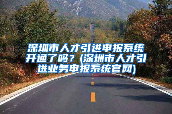 深圳市人才引进申报系统开通了吗？(深圳市人才引进业务申报系统官网)