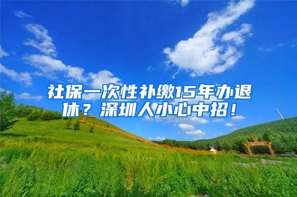 社保一次性补缴15年办退休？深圳人小心中招！