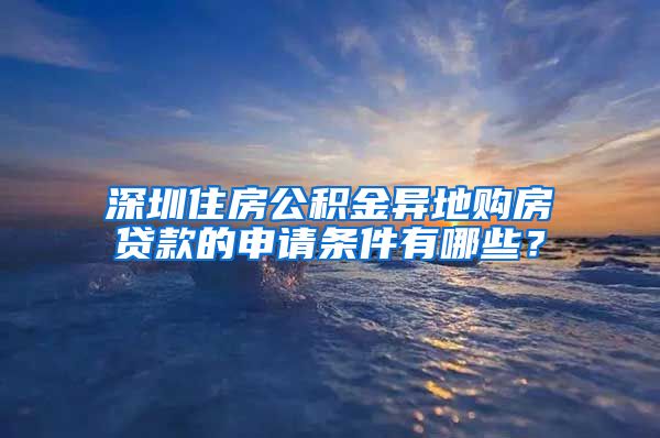 深圳住房公积金异地购房贷款的申请条件有哪些？