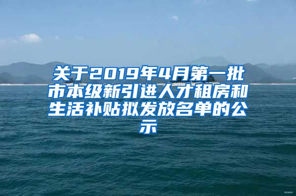 关于2019年4月第一批市本级新引进人才租房和生活补贴拟发放名单的公示