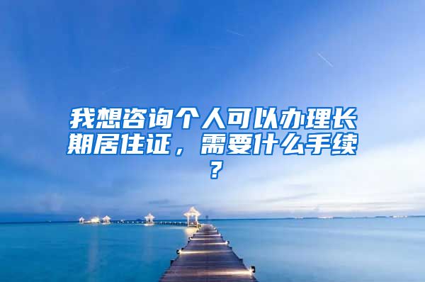 我想咨询个人可以办理长期居住证，需要什么手续？