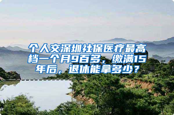 个人交深圳社保医疗最高档一个月9百多，缴满15年后，退休能拿多少？