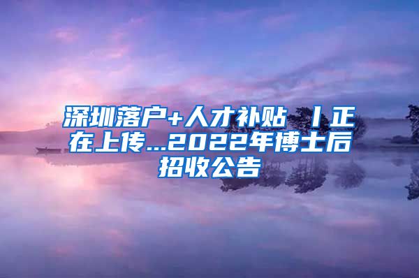 深圳落户+人才补贴 丨正在上传...2022年博士后招收公告