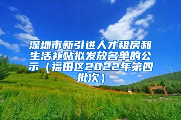 深圳市新引进人才租房和生活补贴拟发放名单的公示（福田区2022年第四批次）