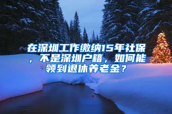 在深圳工作缴纳15年社保，不是深圳户籍，如何能领到退休养老金？