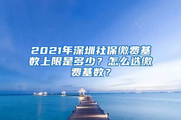 2021年深圳社保缴费基数上限是多少？怎么选缴费基数？