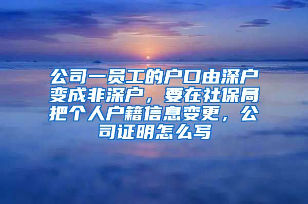 公司一员工的户口由深户变成非深户，要在社保局把个人户籍信息变更，公司证明怎么写