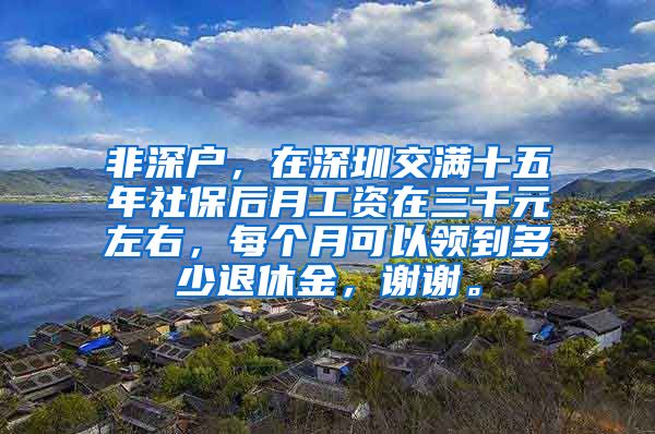 非深户，在深圳交满十五年社保后月工资在三千元左右，每个月可以领到多少退休金，谢谢。