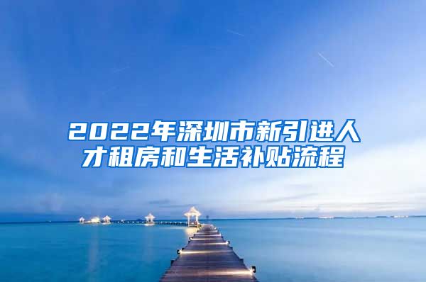 2022年深圳市新引进人才租房和生活补贴流程