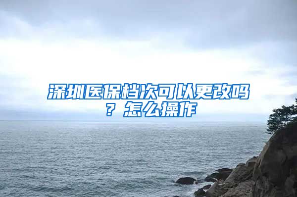 深圳医保档次可以更改吗？怎么操作